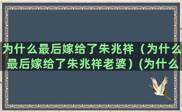 为什么最后嫁给了朱兆祥（为什么最后嫁给了朱兆祥老婆）(为什么最后嫁给了一个未必爱的人)