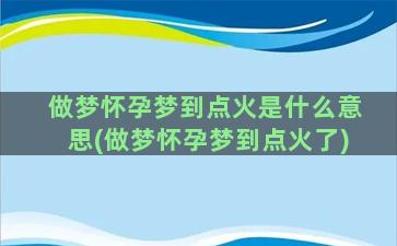 做梦怀孕梦到点火是什么意思(做梦怀孕梦到点火了)