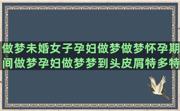 做梦未婚女子孕妇做梦做梦怀孕期间做梦孕妇做梦梦到头皮屑特多特大块(孕妇梦见未婚女子怀孕)