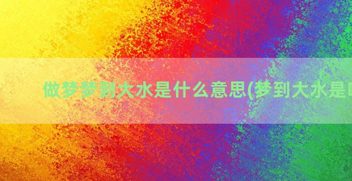 做梦梦到大水是什么意思(梦到大水是啥意思)