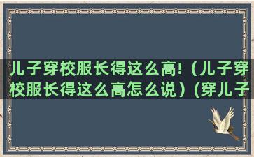 儿子穿校服长得这么高!（儿子穿校服长得这么高怎么说）(穿儿子校服的感慨)