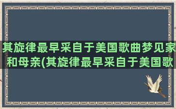 其旋律最早采自于美国歌曲梦见家和母亲(其旋律最早采自于美国歌曲梦见家)