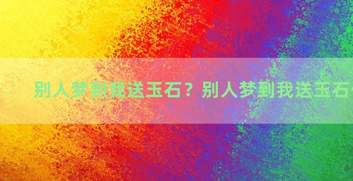 别人梦到我送玉石？别人梦到我送玉石什么意思