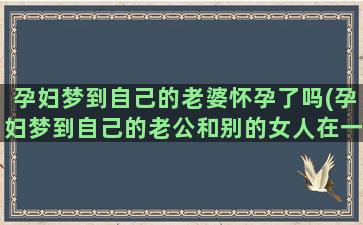 孕妇梦到自己的老婆怀孕了吗(孕妇梦到自己的老公和别的女人在一起)