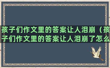 孩子们作文里的答案让人泪崩（孩子们作文里的答案让人泪崩了怎么办）(孩子们的春节作文)