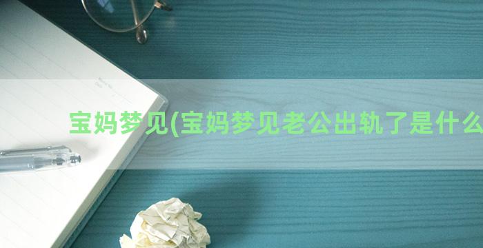 宝妈梦见(宝妈梦见老公出轨了是什么征兆)