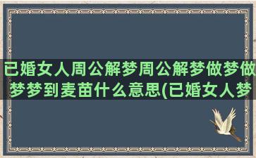 已婚女人周公解梦周公解梦做梦做梦梦到麦苗什么意思(已婚女人梦到蛇周公解梦)