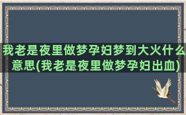 我老是夜里做梦孕妇梦到大火什么意思(我老是夜里做梦孕妇出血)