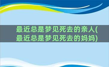 最近总是梦见死去的亲人(最近总是梦见死去的妈妈)