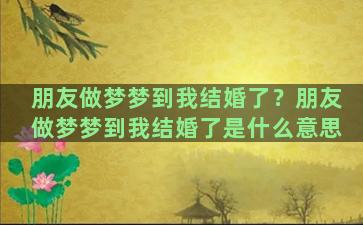 朋友做梦梦到我结婚了？朋友做梦梦到我结婚了是什么意思