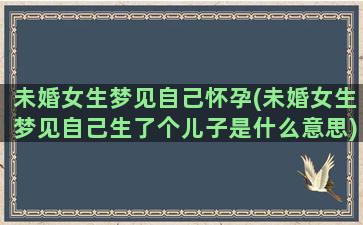 未婚女生梦见自己怀孕(未婚女生梦见自己生了个儿子是什么意思)