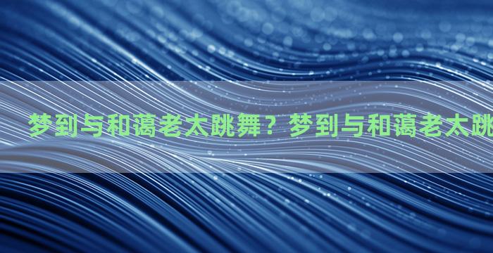 梦到与和蔼老太跳舞？梦到与和蔼老太跳舞什么意思