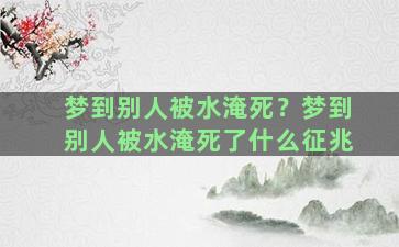 梦到别人被水淹死？梦到别人被水淹死了什么征兆