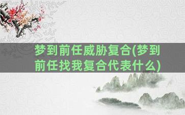 梦到前任威胁复合(梦到前任找我复合代表什么)