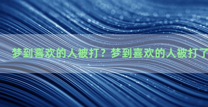 梦到喜欢的人被打？梦到喜欢的人被打了寓意着什么