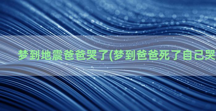 梦到地震爸爸哭了(梦到爸爸死了自己哭得很伤心)