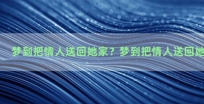 梦到把情人送回她家？梦到把情人送回她家什么意思