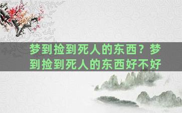 梦到捡到死人的东西？梦到捡到死人的东西好不好