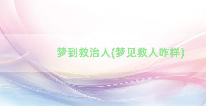 梦到救治人(梦见救人咋样)