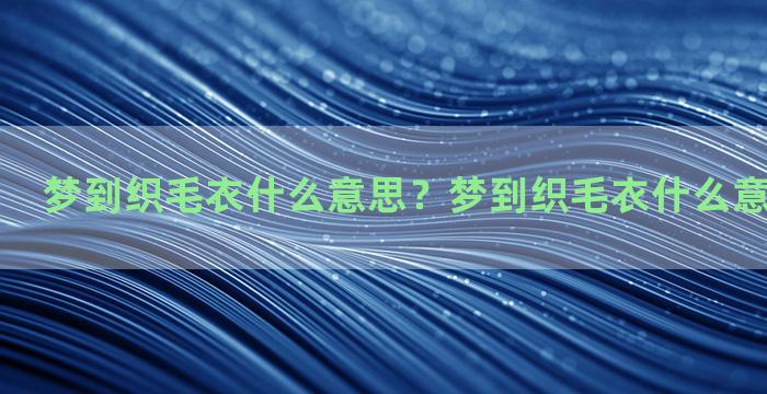 梦到织毛衣什么意思？梦到织毛衣什么意思周公解梦