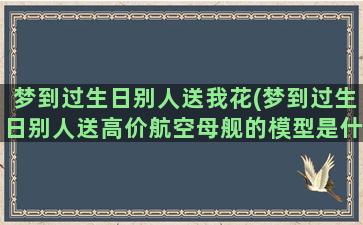 梦到过生日别人送我花(梦到过生日别人送高价航空母舰的模型是什么意思)