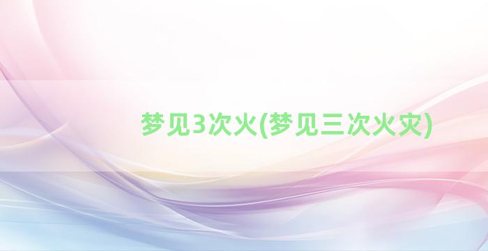 梦见3次火(梦见三次火灾)