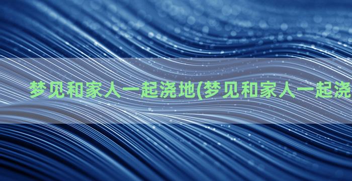 梦见和家人一起浇地(梦见和家人一起浇地啥意思)