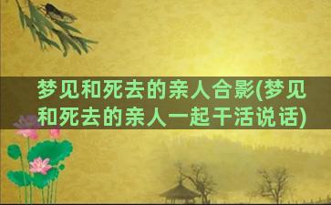 梦见和死去的亲人合影(梦见和死去的亲人一起干活说话)