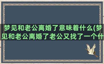 梦见和老公离婚了意味着什么(梦见和老公离婚了老公又找了一个什么意思)