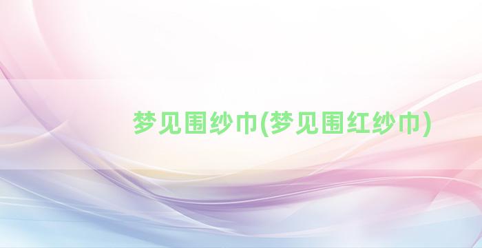 梦见围纱巾(梦见围红纱巾)