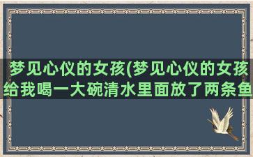 梦见心仪的女孩(梦见心仪的女孩给我喝一大碗清水里面放了两条鱼)