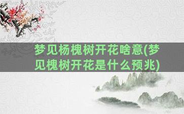 梦见杨槐树开花啥意(梦见槐树开花是什么预兆)