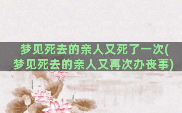 梦见死去的亲人又死了一次(梦见死去的亲人又再次办丧事)