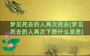 梦见死去的人再次死去(梦见死去的人再次下葬什么意思)