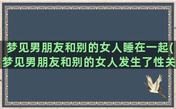 梦见男朋友和别的女人睡在一起(梦见男朋友和别的女人发生了性关系)