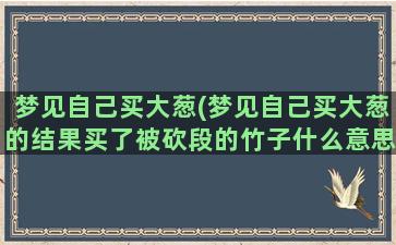 梦见自己买大葱(梦见自己买大葱的结果买了被砍段的竹子什么意思)