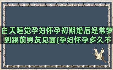 白天睡觉孕妇怀孕初期婚后经常梦到跟前男友见面(孕妇怀孕多久不能平躺睡觉)