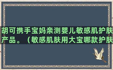 胡可携手宝妈亲测婴儿敏感肌护肤产品。（敏感肌肤用大宝哪款护肤品好）