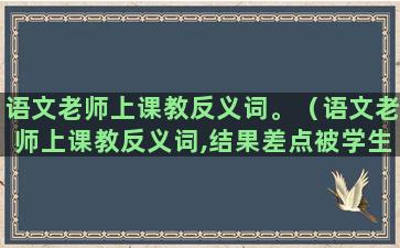 语文老师上课教反义词。（语文老师上课教反义词,结果差点被学生气死）(语文老师上课教反义词)